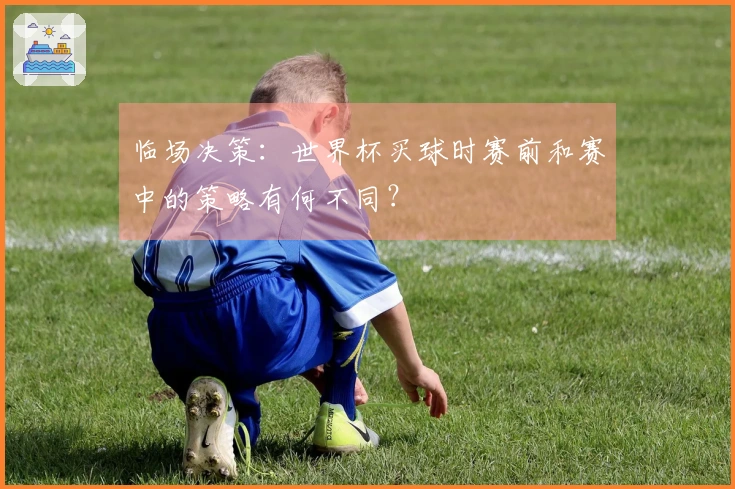 临场决策:世界杯买球时赛前和赛中的策略有何不同?
