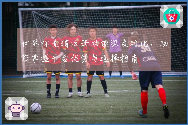 世界杯竞猜注册功能深度对比，助您掌握平台优势与选择指南